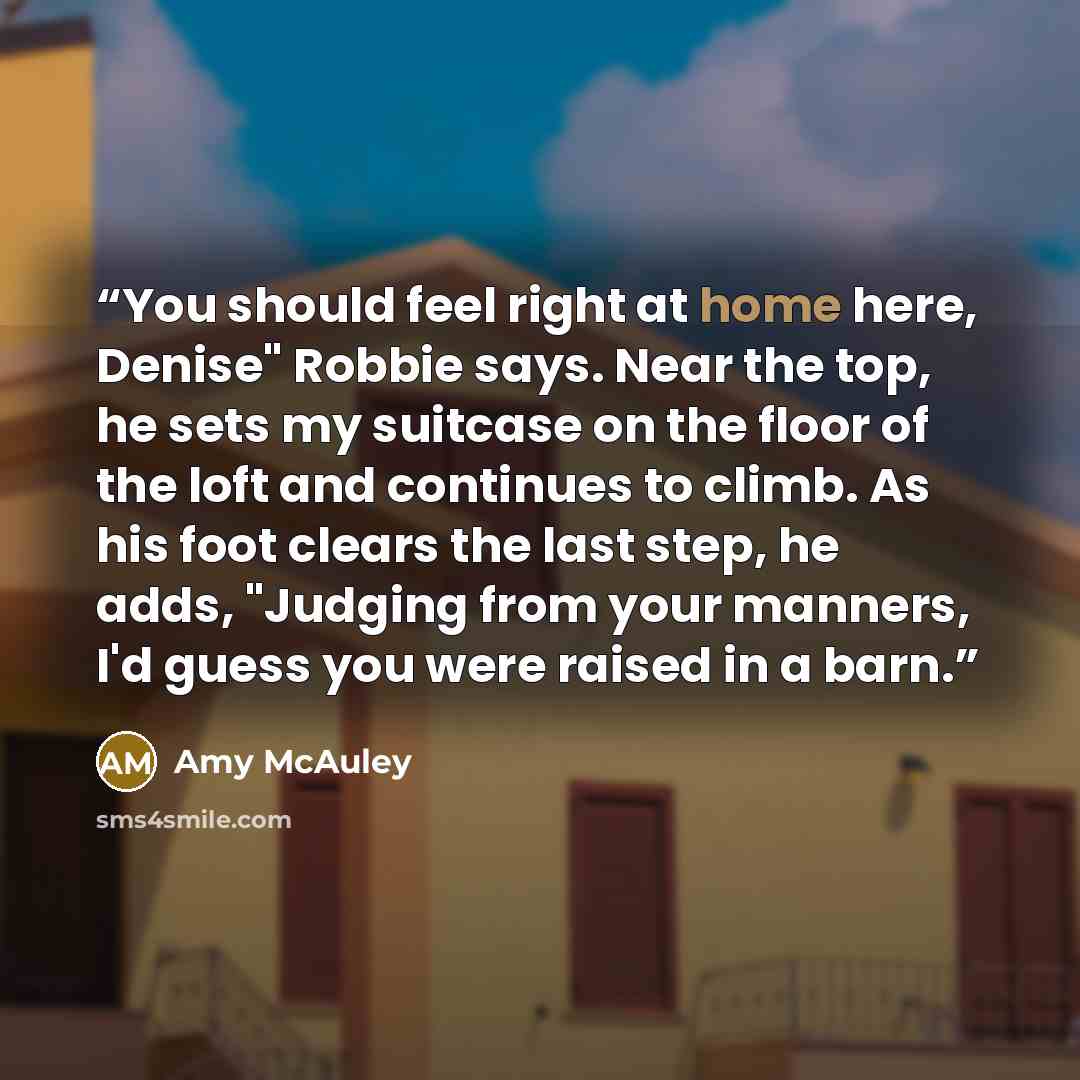 “You should feel right at home here, Denise" Robbie says. Near the top, he sets my suitcase on the floor of the loft and continues to climb. As his foot clears the last step, he adds, "Judging from your manners, I'd guess you were raised in a barn.” quote by Amy McAuley