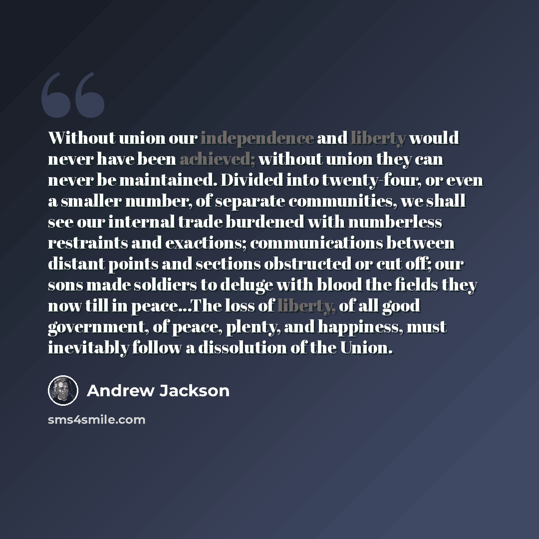 “Without union our independence and liberty would never have been achieved; without union they can never be maintained. Divided into twenty-four, or even a smaller number, of separate communities, we shall see our internal trade burdened with numberless restraints and exactions; communications…” quote by Andrew Jackson