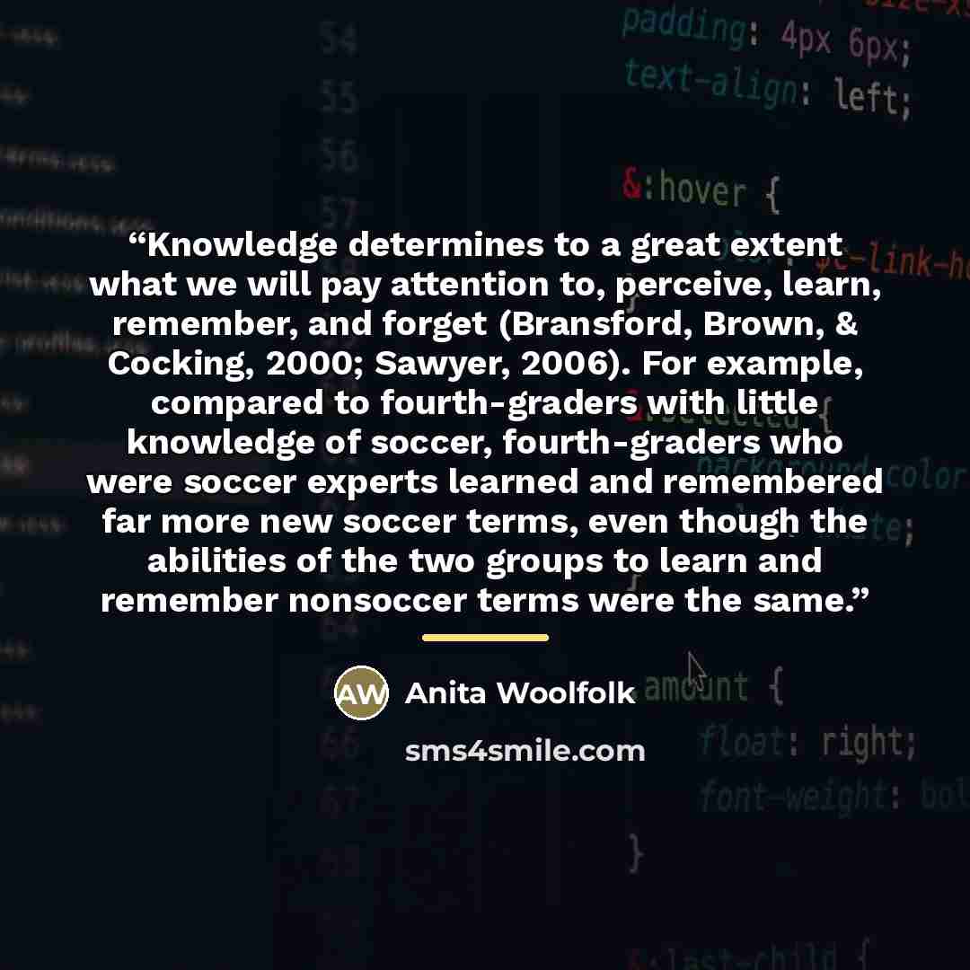 “Knowledge determines to a great extent what we will pay attention to, perceive, learn, remember, and forget (Bransford, Brown, & Cocking, 2000; Sawyer, 2006). For example, compared to fourth-graders with little knowledge of soccer, fourth-graders who were soccer experts learned and remembered far…” quote by Anita Woolfolk