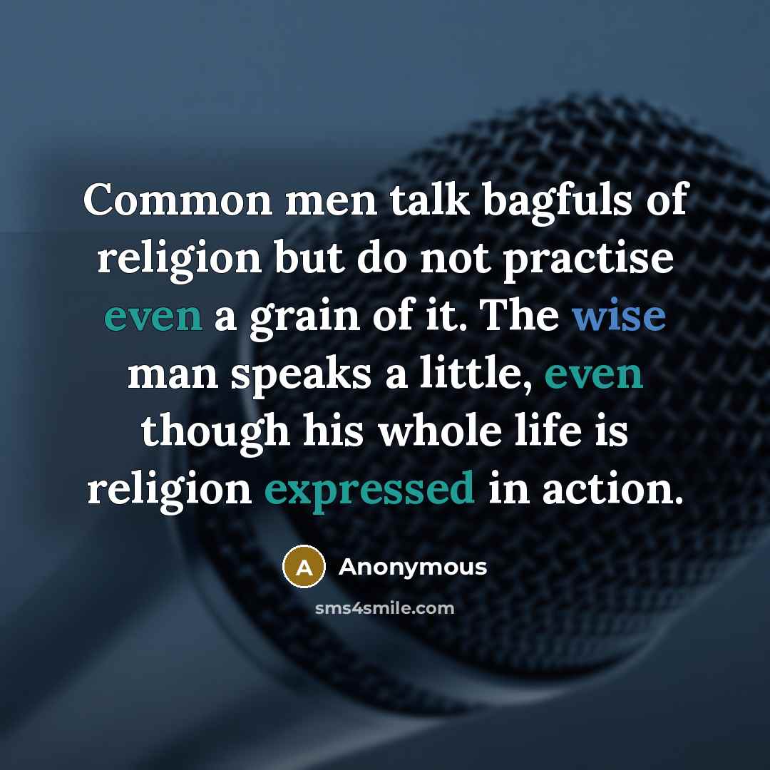 “Common men talk bagfuls of religion but do not practise even a grain of it. The wise man speaks a little, even though his whole life is religion expressed in action.” quote by Anonymous