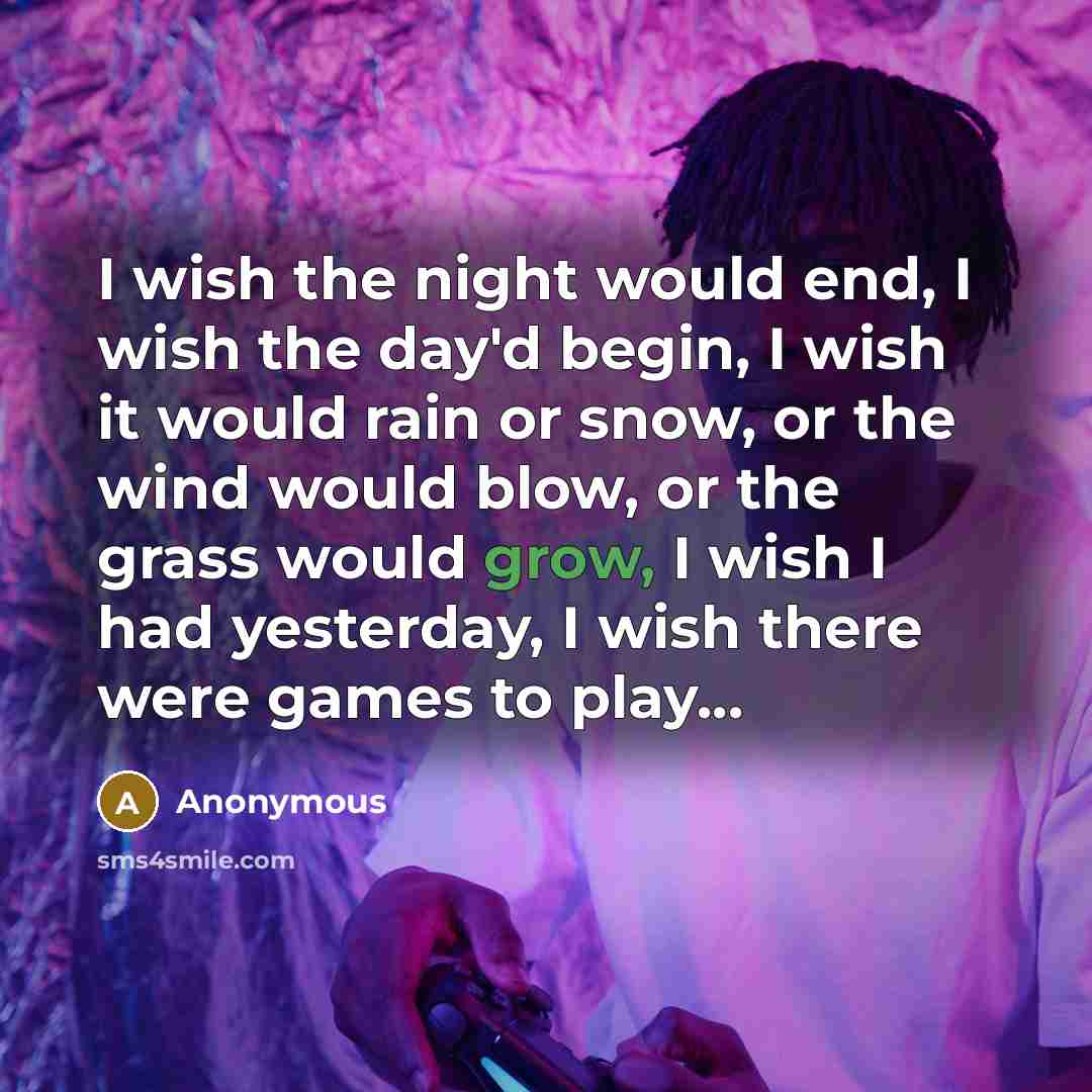 “I wish the night would end, I wish the day'd begin, I wish it would rain or snow, or the wind would blow, or the grass would grow, I wish I had yesterday, I wish there were games to play...” quote by Anonymous