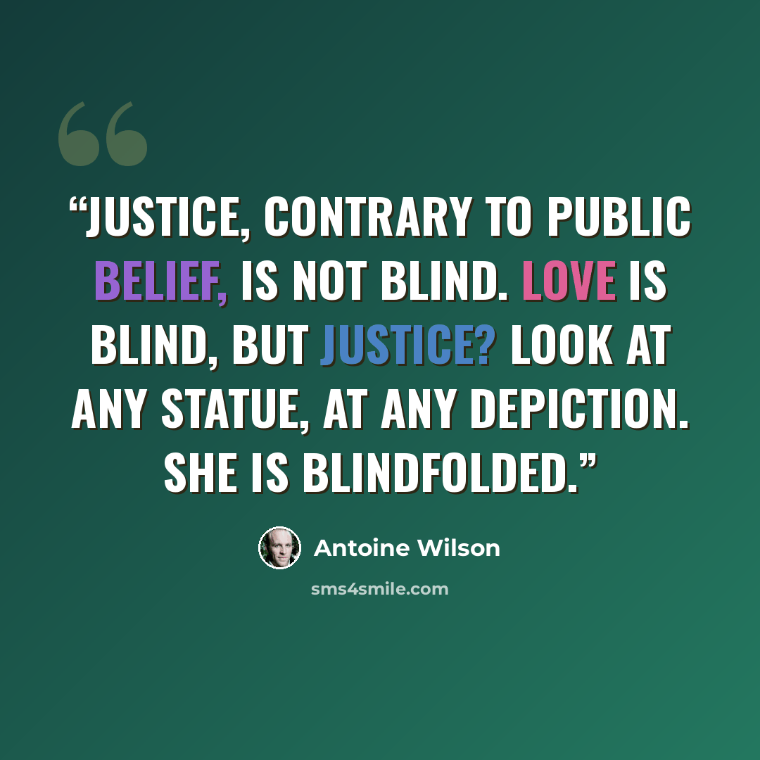 “Justice, contrary to public belief, is not blind. Love is blind, but Justice? Look at any statue, at any depiction. She is blindfolded.” quote by Antoine Wilson