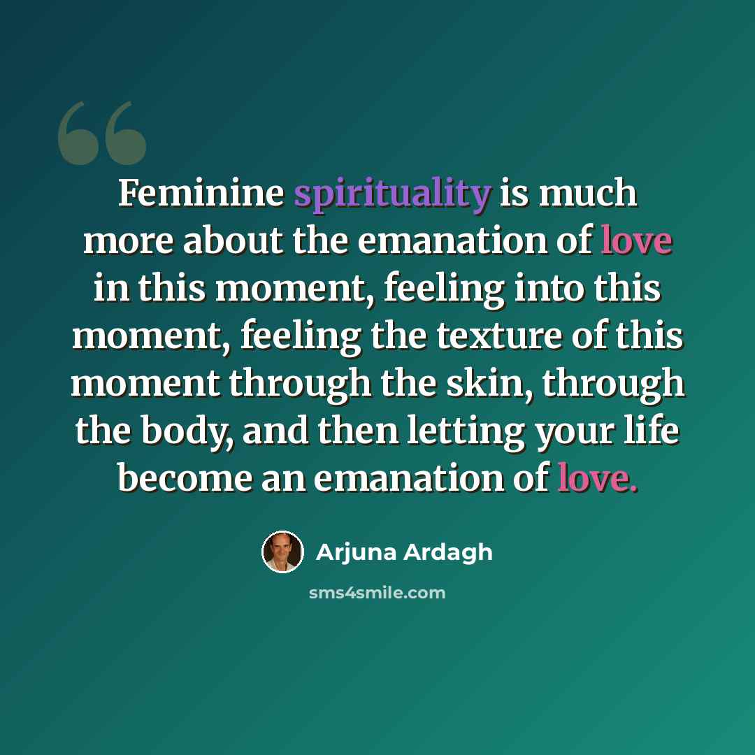 “Feminine spirituality is much more about the emanation of love in this moment, feeling into this moment, feeling the texture of this moment through the skin, through the body, and then letting your life become an emanation of love.” quote by Arjuna Ardagh