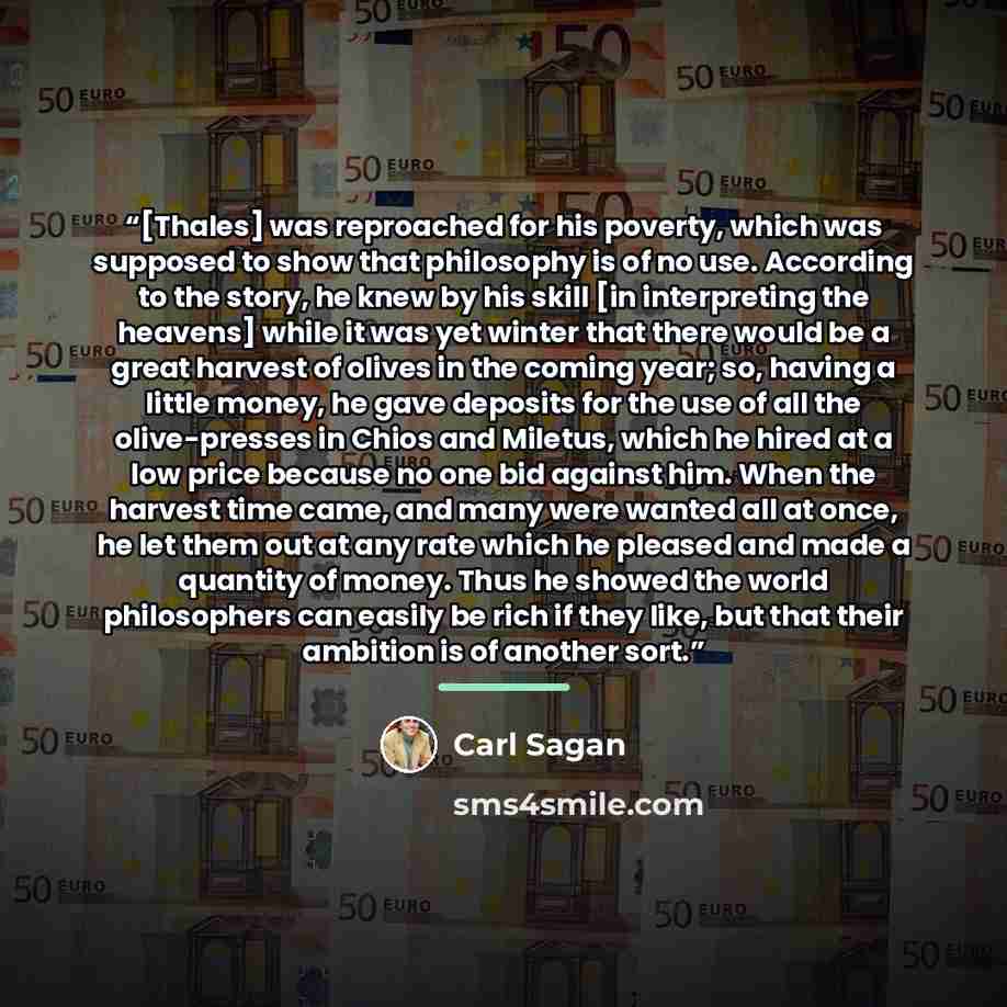 “[Thales] was reproached for his poverty, which was supposed to show that philosophy is of no use. According to the story, he knew by his skill [in interpreting the heavens] while it was yet winter that there would be a great harvest of olives in the coming year; so, having a little money, he gave…” quote by Carl Sagan