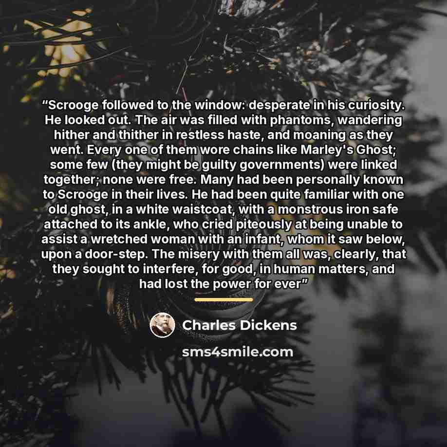 “Scrooge followed to the window: desperate in his curiosity. He looked out. The air was filled with phantoms, wandering hither and thither in restless haste, and moaning as they went. Every one of them wore chains like Marley's Ghost; some few (they might be guilty governments) were linked…” quote by Charles Dickens