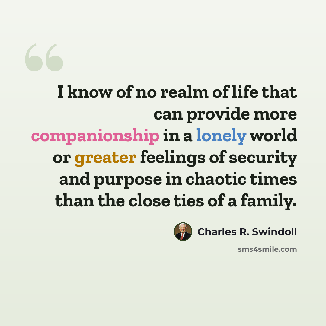 “I know of no realm of life that can provide more companionship in a lonely world or greater feelings of security and purpose in chaotic times than the close ties of a family.” quote by Charles R. Swindoll