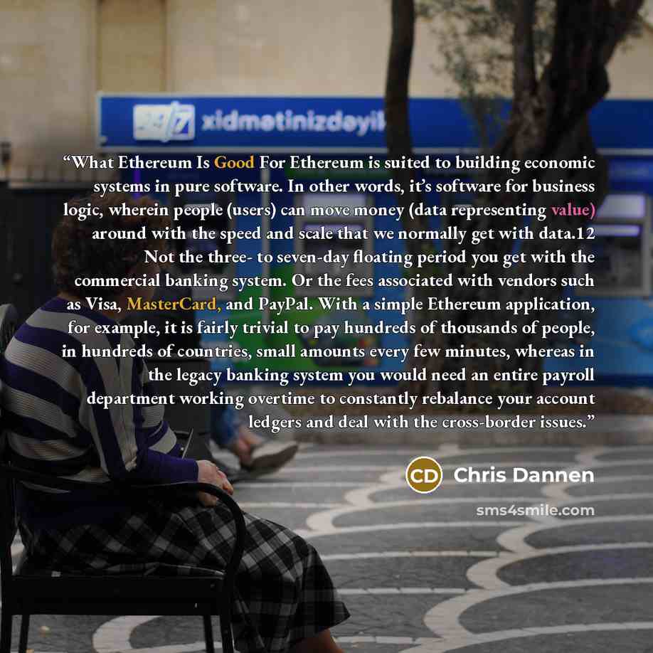 “What Ethereum Is Good For Ethereum is suited to building economic systems in pure software. In other words, it’s software for business logic, wherein people (users) can move money (data representing value) around with the speed and scale that we normally get with data.12 Not the three- to…” quote by Chris Dannen