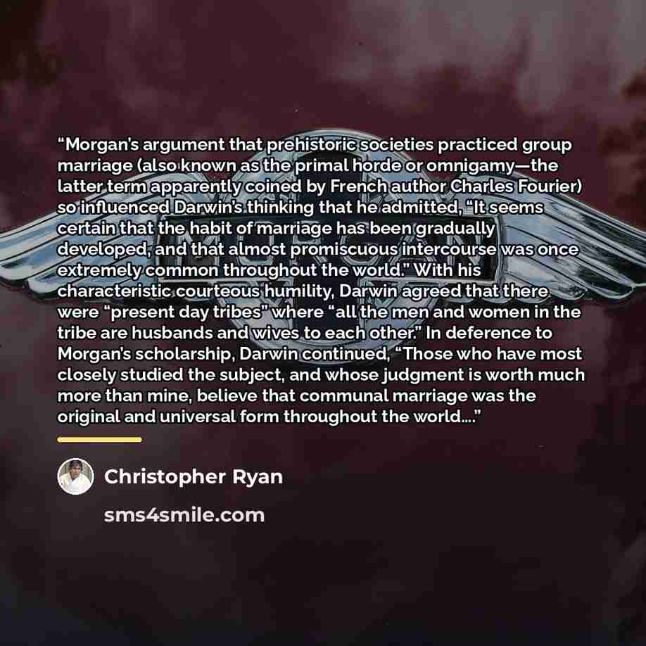 “Morgan’s argument that prehistoric societies practiced group marriage (also known as the primal horde or omnigamy—the latter term apparently coined by French author Charles Fourier) so influenced Darwin’s thinking that he admitted, “It seems certain that the habit of marriage has been gradually…” quote by Christopher Ryan