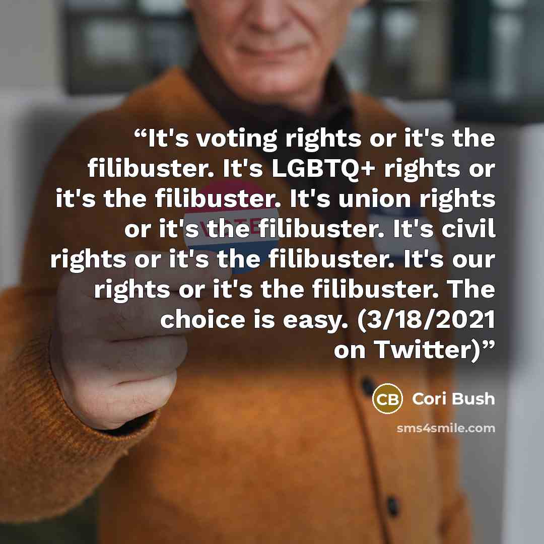 “It's voting rights or it's the filibuster. It's LGBTQ+ rights or it's the filibuster. It's union rights or it's the filibuster. It's civil rights or it's the filibuster. It's our rights or it's the filibuster. The choice is easy. (3/18/2021 on Twitter)” quote by Cori Bush