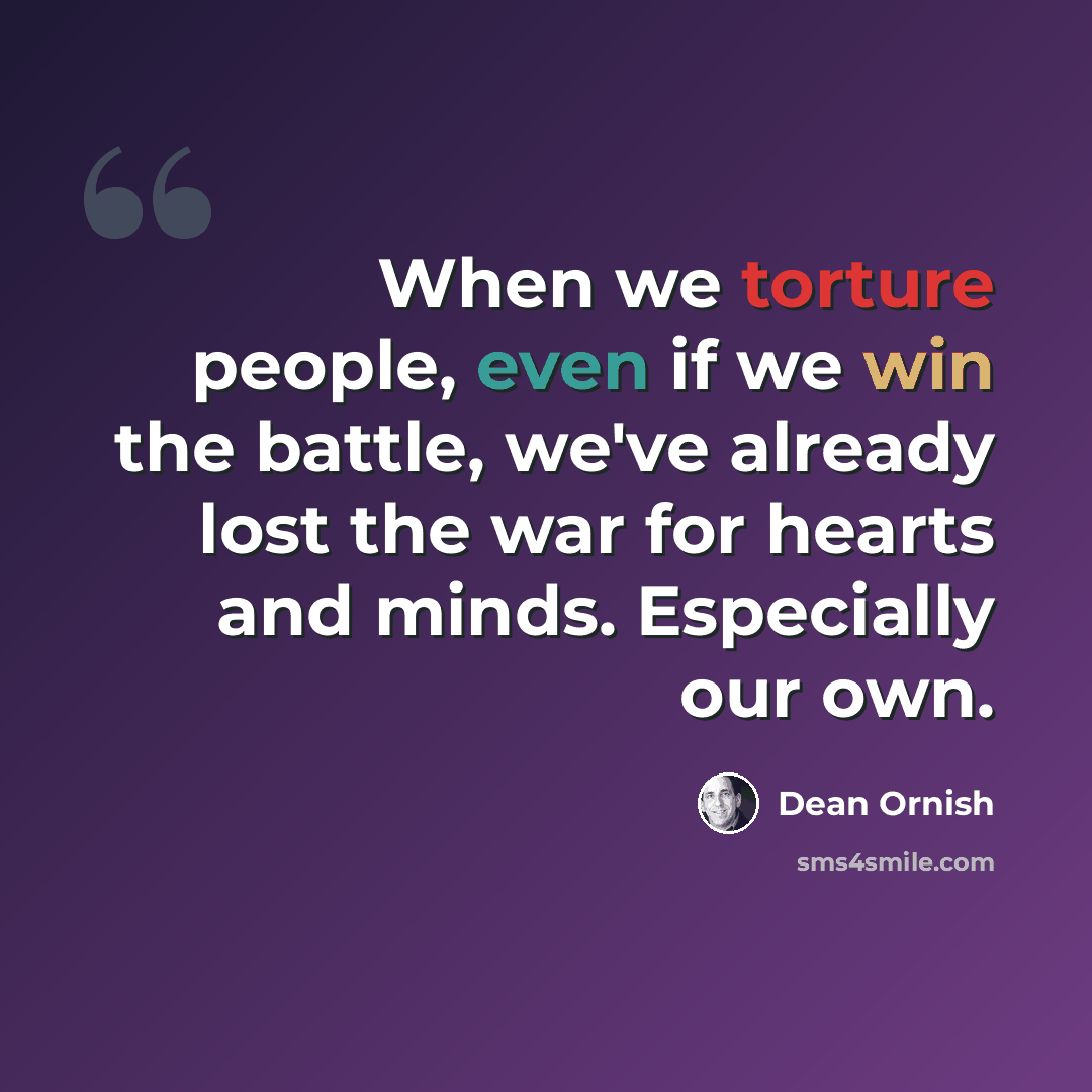 “When we torture people, even if we win the battle, we've already lost the war for hearts and minds. Especially our own.” quote by Dean Ornish