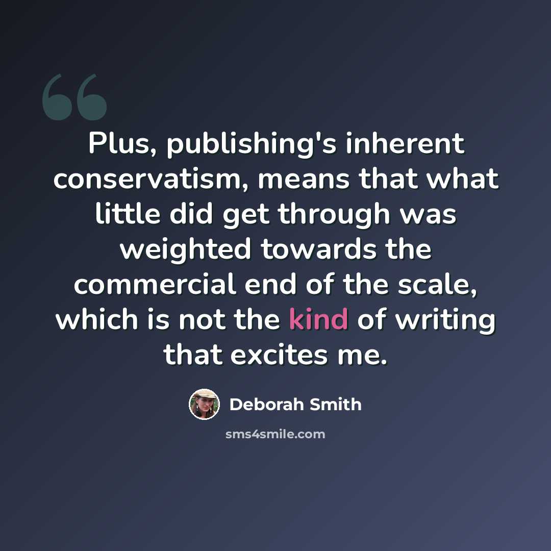 “Plus, publishing's inherent conservatism, means that what little did get through was weighted towards the commercial end of the scale, which is not the kind of writing that excites me.” quote by Deborah Smith
