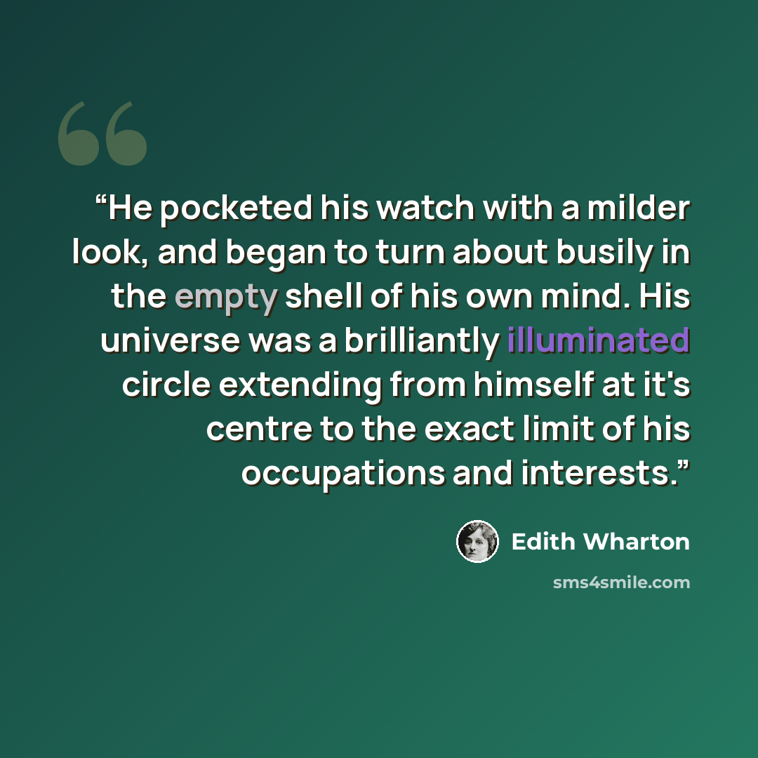 “He pocketed his watch with a milder look, and began to turn about busily in the empty shell of his own mind. His universe was a brilliantly illuminated circle extending from himself at it's centre to the exact limit of his occupations and interests.” quote by Edith Wharton