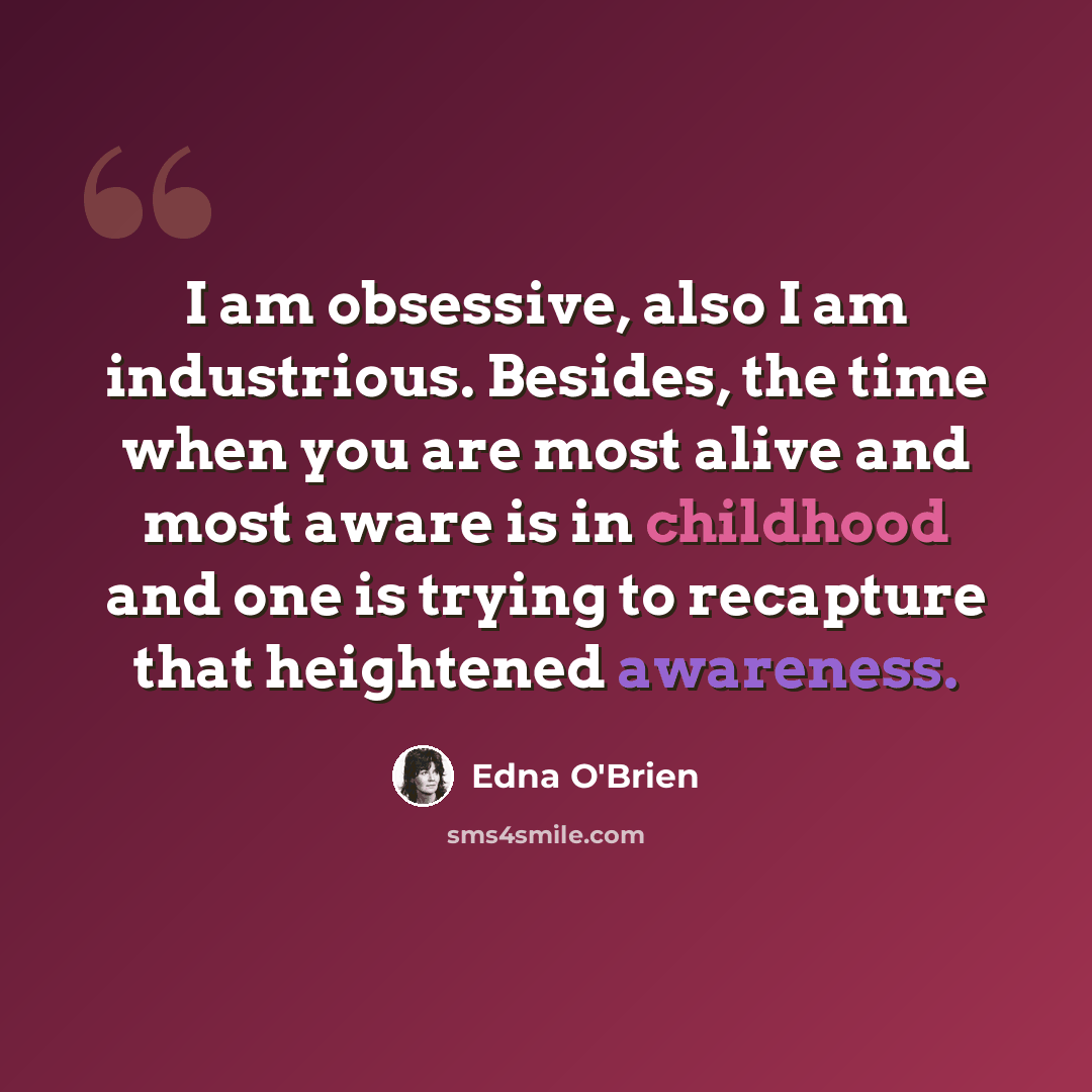 “I am obsessive, also I am industrious. Besides, the time when you are most alive and most aware is in childhood and one is trying to recapture that heightened awareness.” quote by Edna O'Brien
