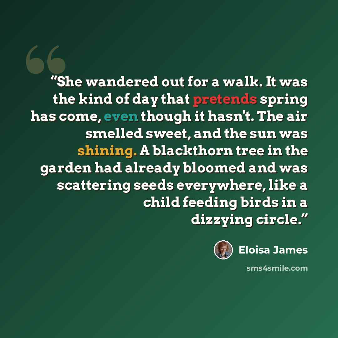 “She wandered out for a walk. It was the kind of day that pretends spring has come, even though it hasn't. The air smelled sweet, and the sun was shining. A blackthorn tree in the garden had already bloomed and was scattering seeds everywhere, like a child feeding birds in a dizzying circle.” quote by Eloisa James