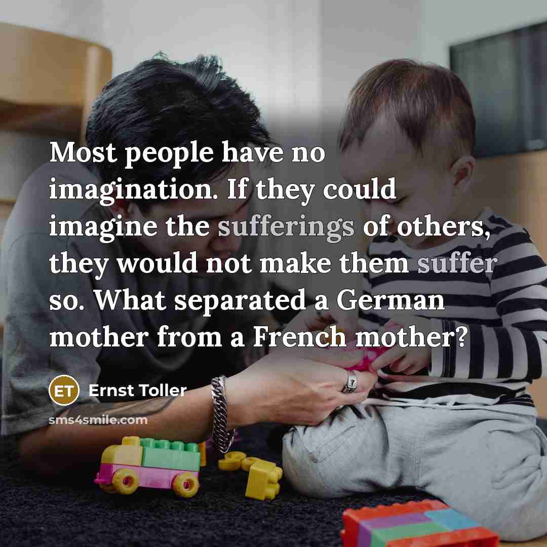 “Most people have no imagination. If they could imagine the sufferings of others, they would not make them suffer so. What separated a German mother from a French mother?” quote by Ernst Toller