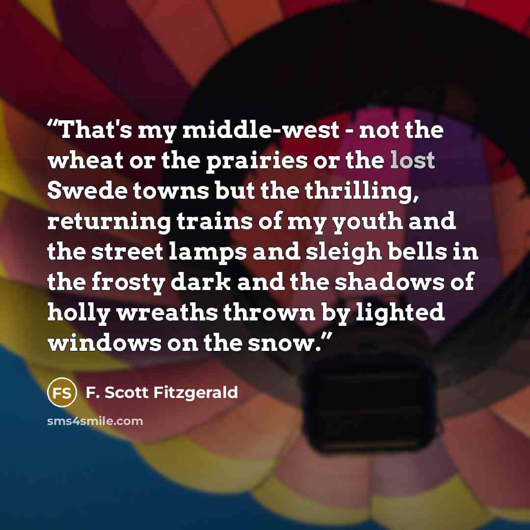 “That's my middle-west - not the wheat or the prairies or the lost Swede towns but the thrilling, returning trains of my youth and the street lamps and sleigh bells in the frosty dark and the shadows of holly wreaths thrown by lighted windows on the snow.” quote by F. Scott Fitzgerald