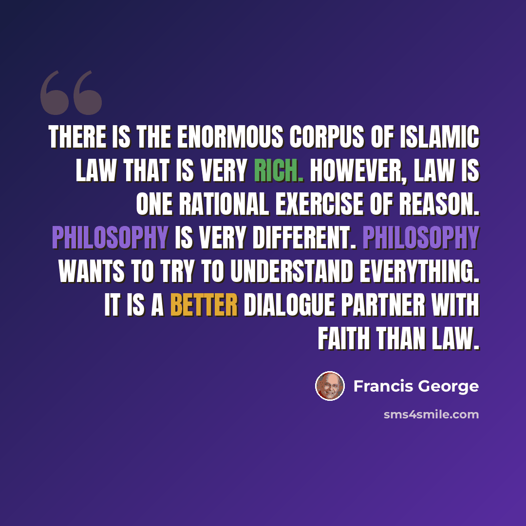 “There is the enormous corpus of Islamic law that is very rich. However, law is one rational exercise of reason. Philosophy is very different. Philosophy wants to try to understand everything. It is a better dialogue partner with faith than law.” quote by Francis George