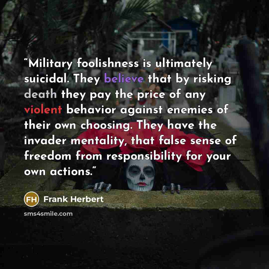 “Military foolishness is ultimately suicidal. They believe that by risking death they pay the price of any violent behavior against enemies of their own choosing. They have the invader mentality, that false sense of freedom from responsibility for your own actions.” quote by Frank Herbert