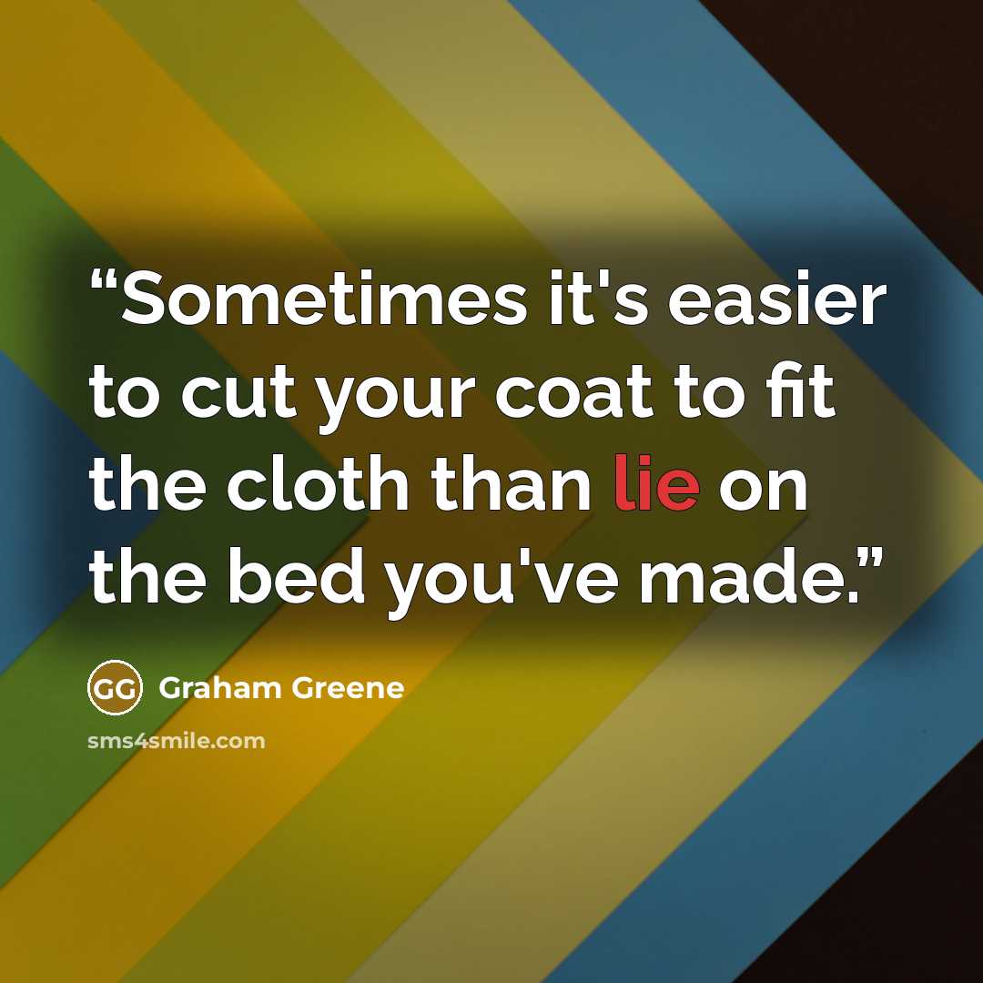 “Sometimes it's easier to cut your coat to fit the cloth than lie on the bed you've made.” quote by Graham Greene