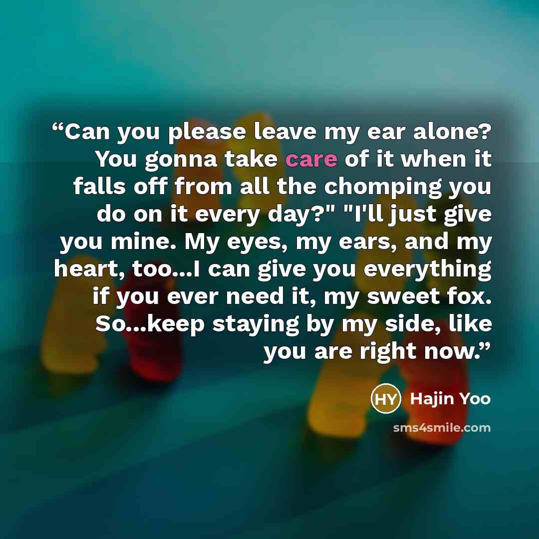 “Can you please leave my ear alone? You gonna take care of it when it falls off from all the chomping you do on it every day?" "I'll just give you mine. My eyes, my ears, and my heart, too...I can give you everything if you ever need it, my sweet fox. So...keep staying by my side, like you are…” quote by Hajin Yoo