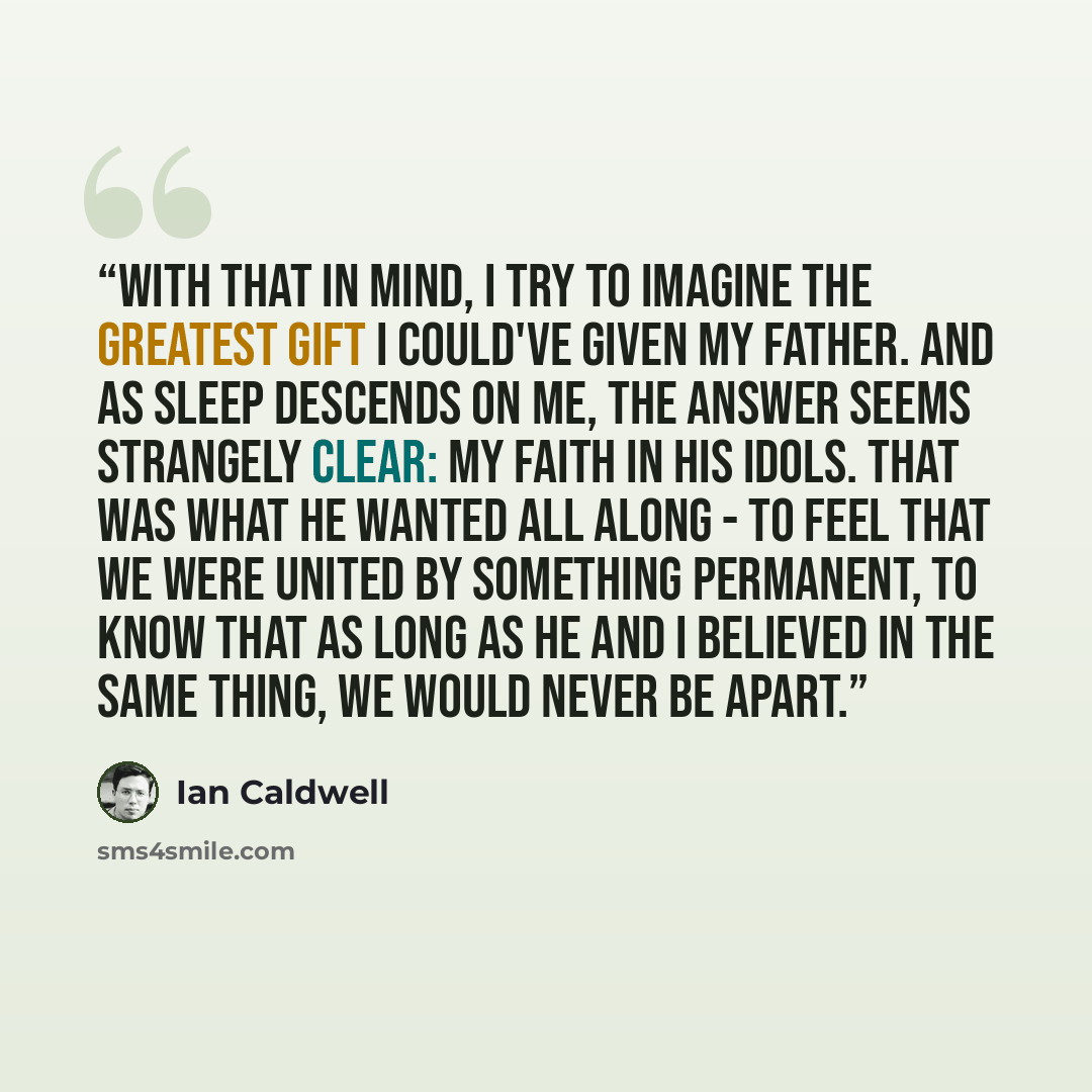 “With that in mind, I try to imagine the greatest gift I could've given my father. And as sleep descends on me, the answer seems strangely clear: my faith in his idols. That was what he wanted all along - to feel that we were united by something permanent, to know that as long as he and I believed…” quote by Ian Caldwell