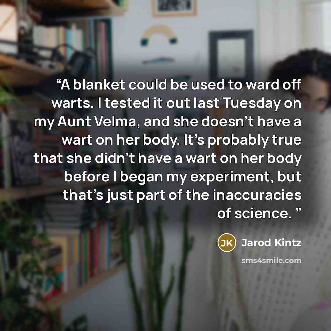 “A blanket could be used to ward off warts. I tested it out last Tuesday on my Aunt Velma, and she doesn’t have a wart on her body. It’s probably true that she didn’t have a wart on her body before I began my experiment, but that’s just part of the inaccuracies of science.” quote by Jarod Kintz