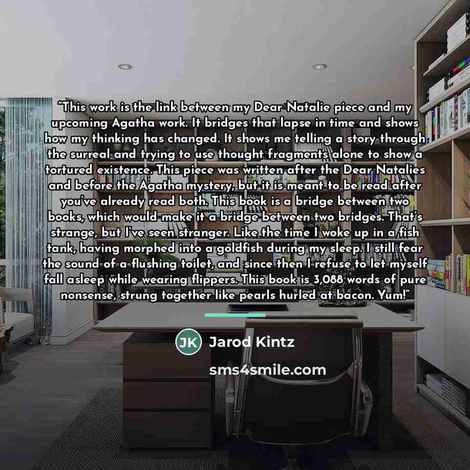 “This work is the link between my Dear Natalie piece and my upcoming Agatha work. It bridges that lapse in time and shows how my thinking has changed. It shows me telling a story through the surreal and trying to use thought fragments alone to show a tortured existence. This piece was written after…” quote by Jarod Kintz
