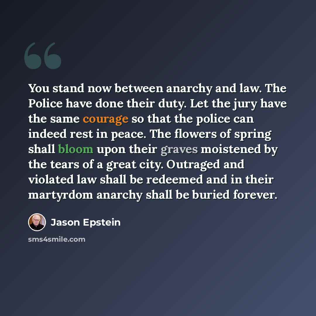 “You stand now between anarchy and law. The Police have done their duty. Let the jury have the same courage so that the police can indeed rest in peace. The flowers of spring shall bloom upon their graves moistened by the tears of a great city. Outraged and violated law shall be redeemed and in…” quote by Jason Epstein