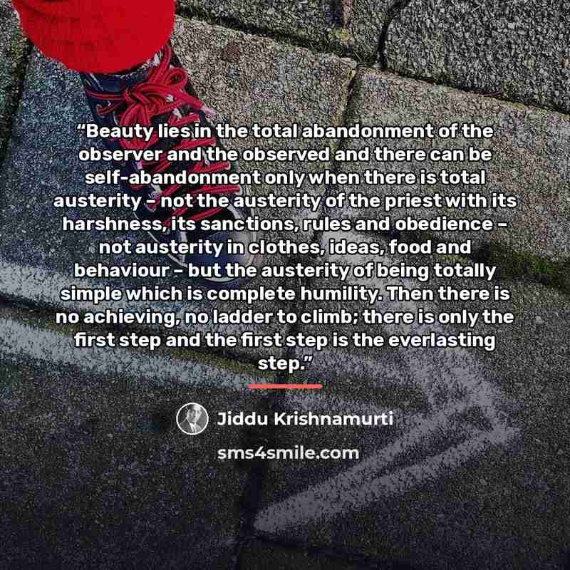 “Beauty lies in the total abandonment of the observer and the observed and there can be self-abandonment only when there is total austerity – not the austerity of the priest with its harshness, its sanctions, rules and obedience – not austerity in clothes, ideas, food and behaviour – but the…” quote by Jiddu Krishnamurti