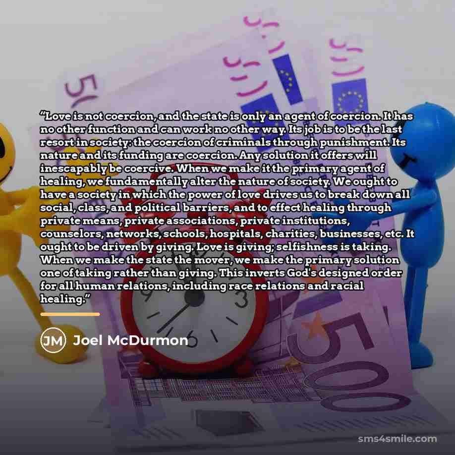 “Love is not coercion, and the state is only an agent of coercion. It has no other function and can work no other way. Its job is to be the last resort in society: the coercion of criminals through punishment. Its nature and its funding are coercion. Any solution it offers will inescapably be…” quote by Joel McDurmon