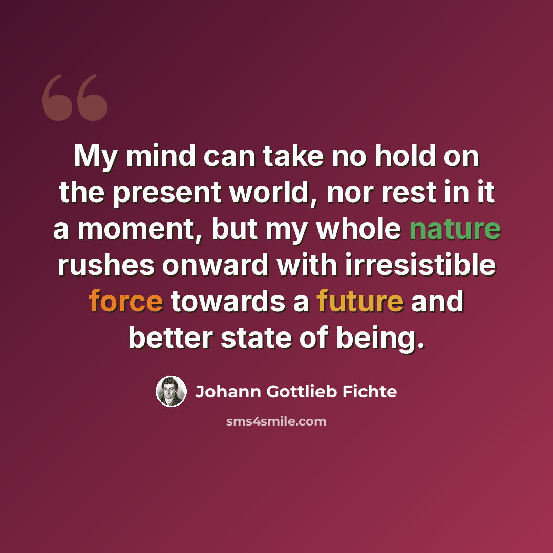 “My mind can take no hold on the present world, nor rest in it a moment, but my whole nature rushes onward with irresistible force towards a future and better state of being.” quote by Johann Gottlieb Fichte