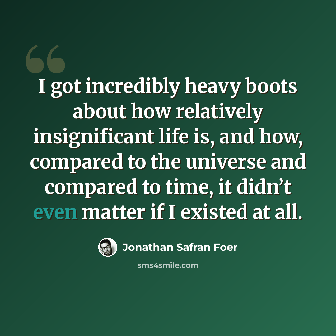 “I got incredibly heavy boots about how relatively insignificant life is, and how, compared to the universe and compared to time, it didn’t even matter if I existed at all.” quote by Jonathan Safran Foer