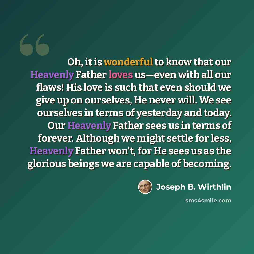 “Oh, it is wonderful to know that our Heavenly Father loves us—even with all our flaws! His love is such that even should we give up on ourselves, He never will. We see ourselves in terms of yesterday and today. Our Heavenly Father sees us in terms of forever. Although we might settle for less…” quote by Joseph B. Wirthlin