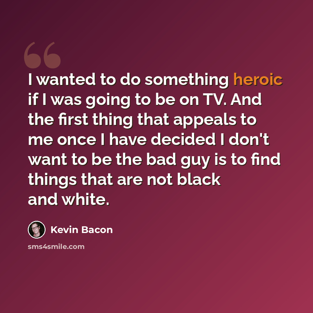 “I wanted to do something heroic if I was going to be on TV. And the first thing that appeals to me once I have decided I don't want to be the bad guy is to find things that are not black and white.” quote by Kevin Bacon