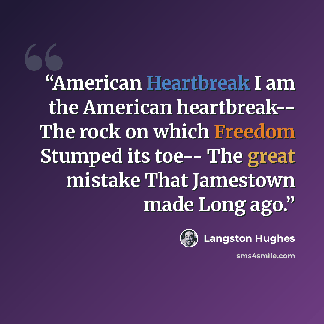 “American Heartbreak I am the American heartbreak-- The rock on which Freedom Stumped its toe-- The great mistake That Jamestown made Long ago.” quote by Langston Hughes