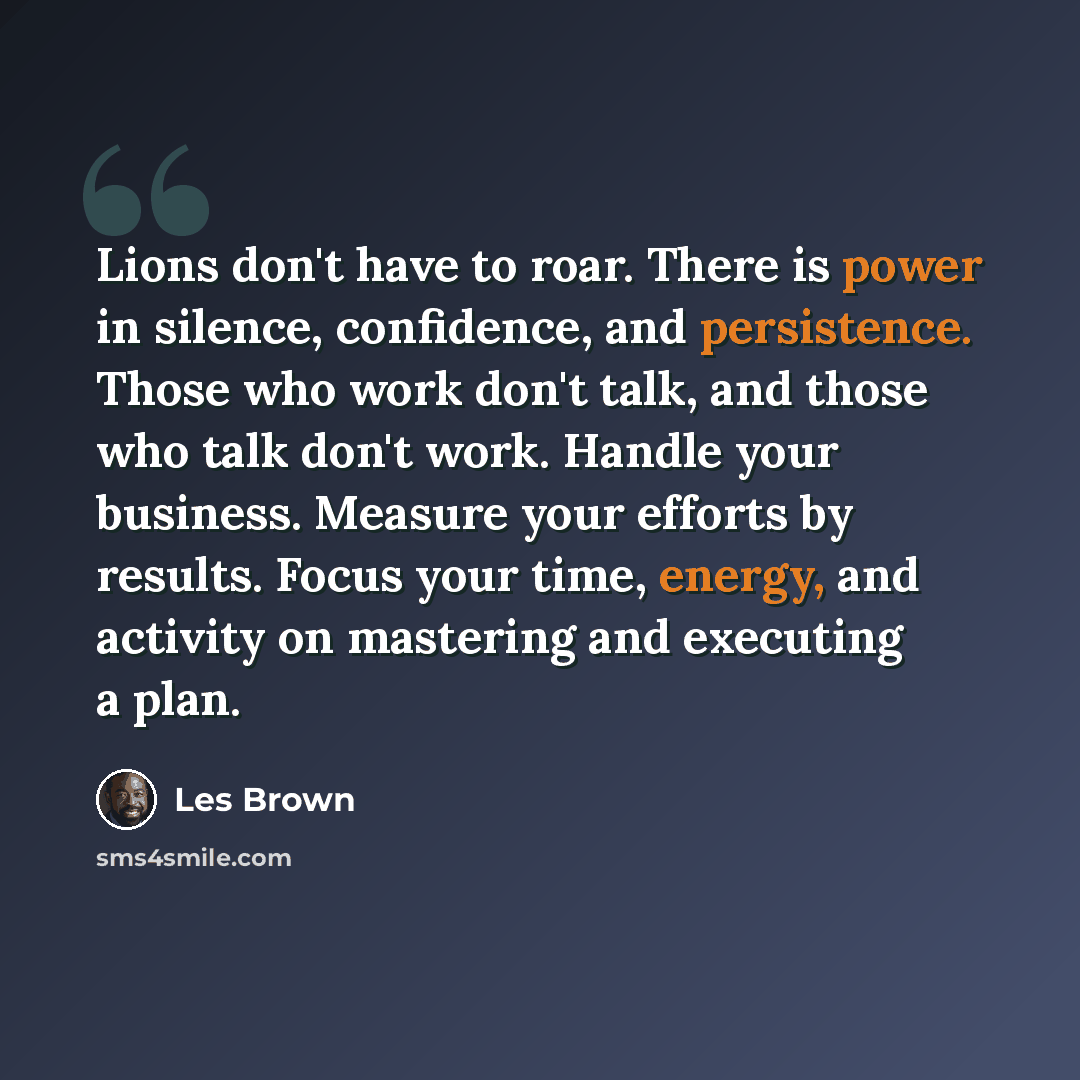 “Lions don't have to roar. There is power in silence, confidence, and persistence. Those who work don't talk, and those who talk don't work. Handle your business. Measure your efforts by results. Focus your time, energy, and activity on mastering and executing a plan.” quote by Les Brown