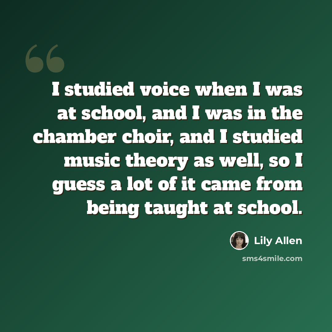“I studied voice when I was at school, and I was in the chamber choir, and I studied music theory as well, so I guess a lot of it came from being taught at school.” quote by Lily Allen