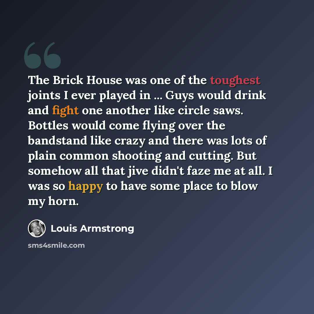 “The Brick House was one of the toughest joints I ever played in ... Guys would drink and fight one another like circle saws. Bottles would come flying over the bandstand like crazy and there was lots of plain common shooting and cutting. But somehow all that jive didn't faze me at all. I was so…” quote by Louis Armstrong