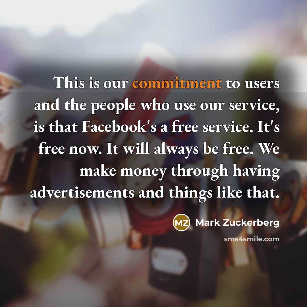 “This is our commitment to users and the people who use our service, is that Facebook's a free service. It's free now. It will always be free. We make money through having advertisements and things like that.” quote by Mark Zuckerberg