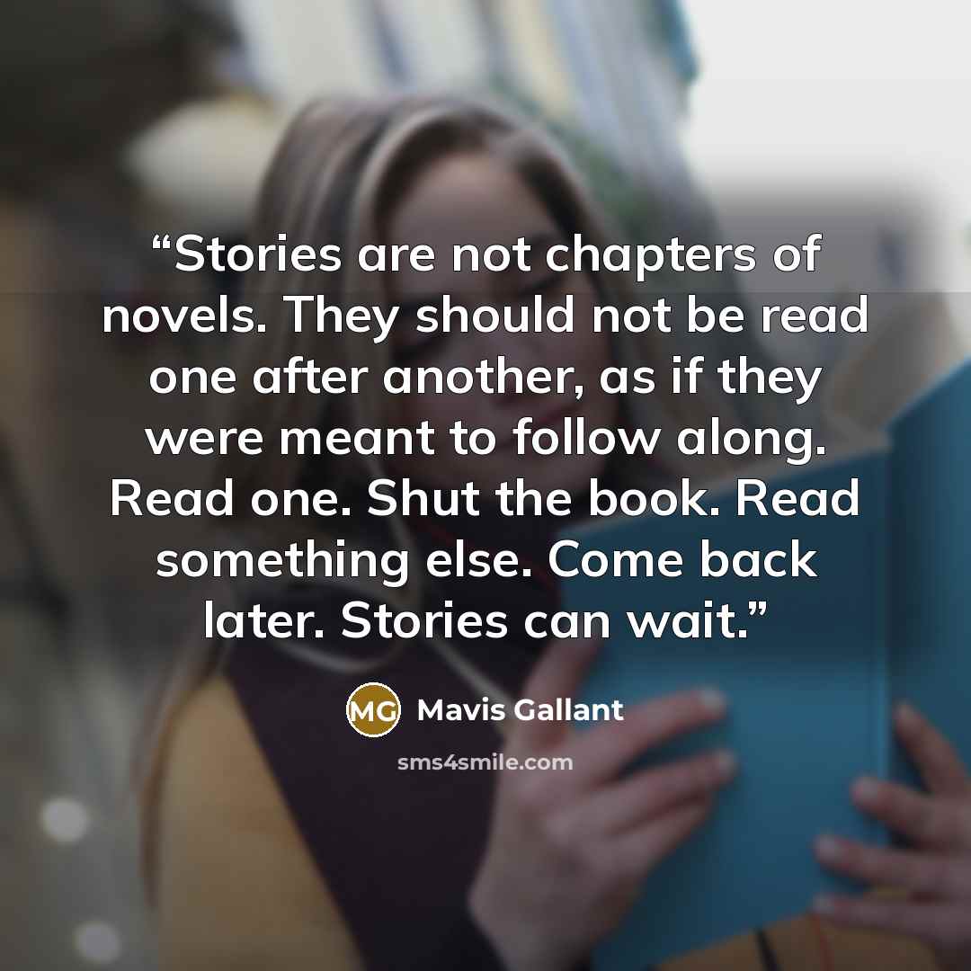 “Stories are not chapters of novels. They should not be read one after another, as if they were meant to follow along. Read one. Shut the book. Read something else. Come back later. Stories can wait.” quote by Mavis Gallant