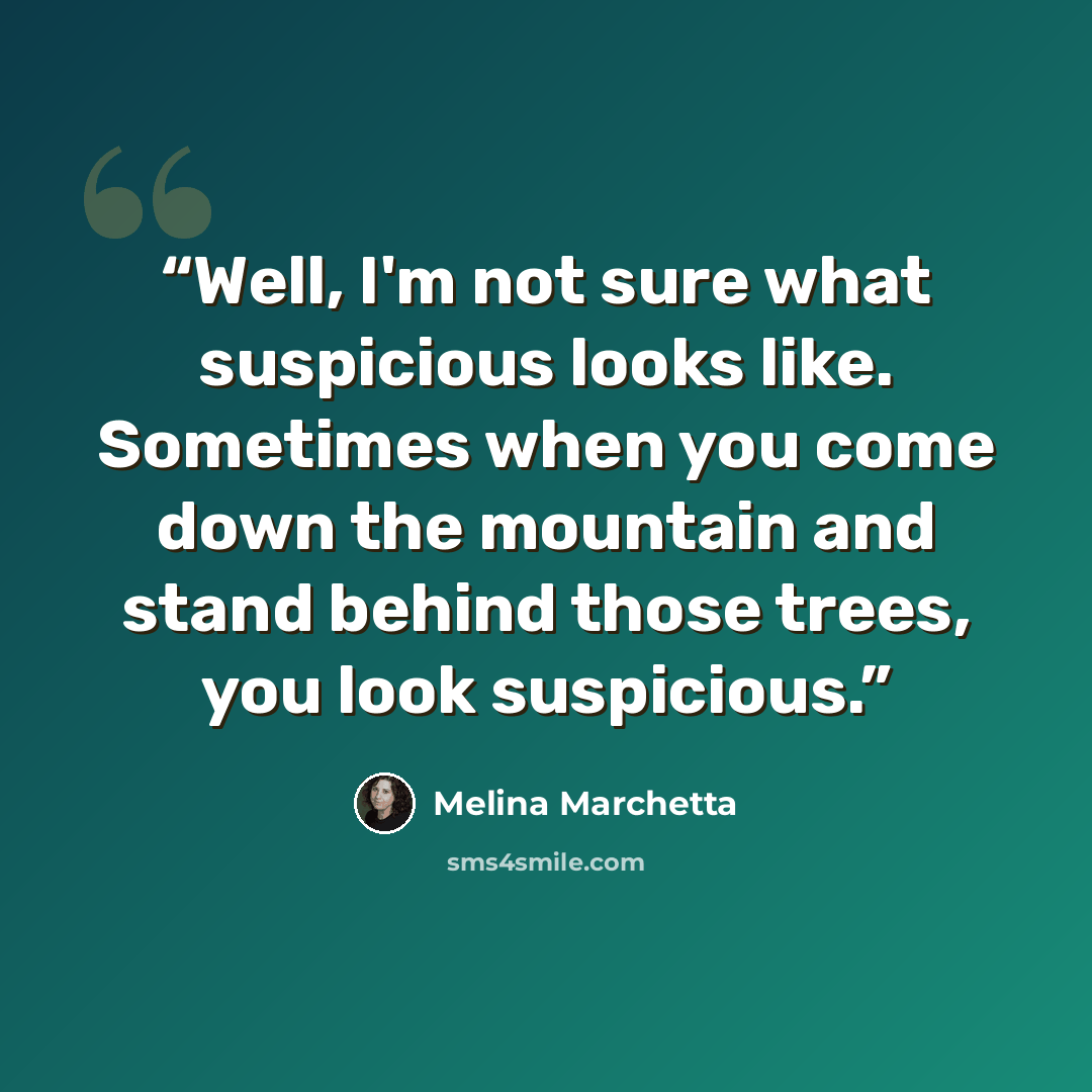 “Well, I'm not sure what suspicious looks like. Sometimes when you come down the mountain and stand behind those trees, you look suspicious.” quote by Melina Marchetta