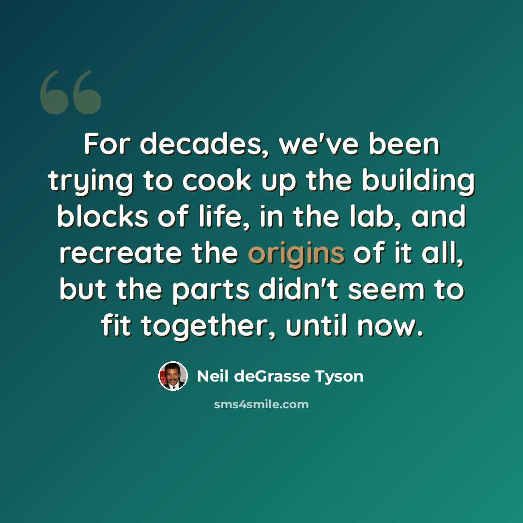 “For decades, we've been trying to cook up the building blocks of life, in the lab, and recreate the origins of it all, but the parts didn't seem to fit together, until now.” quote by Neil deGrasse Tyson