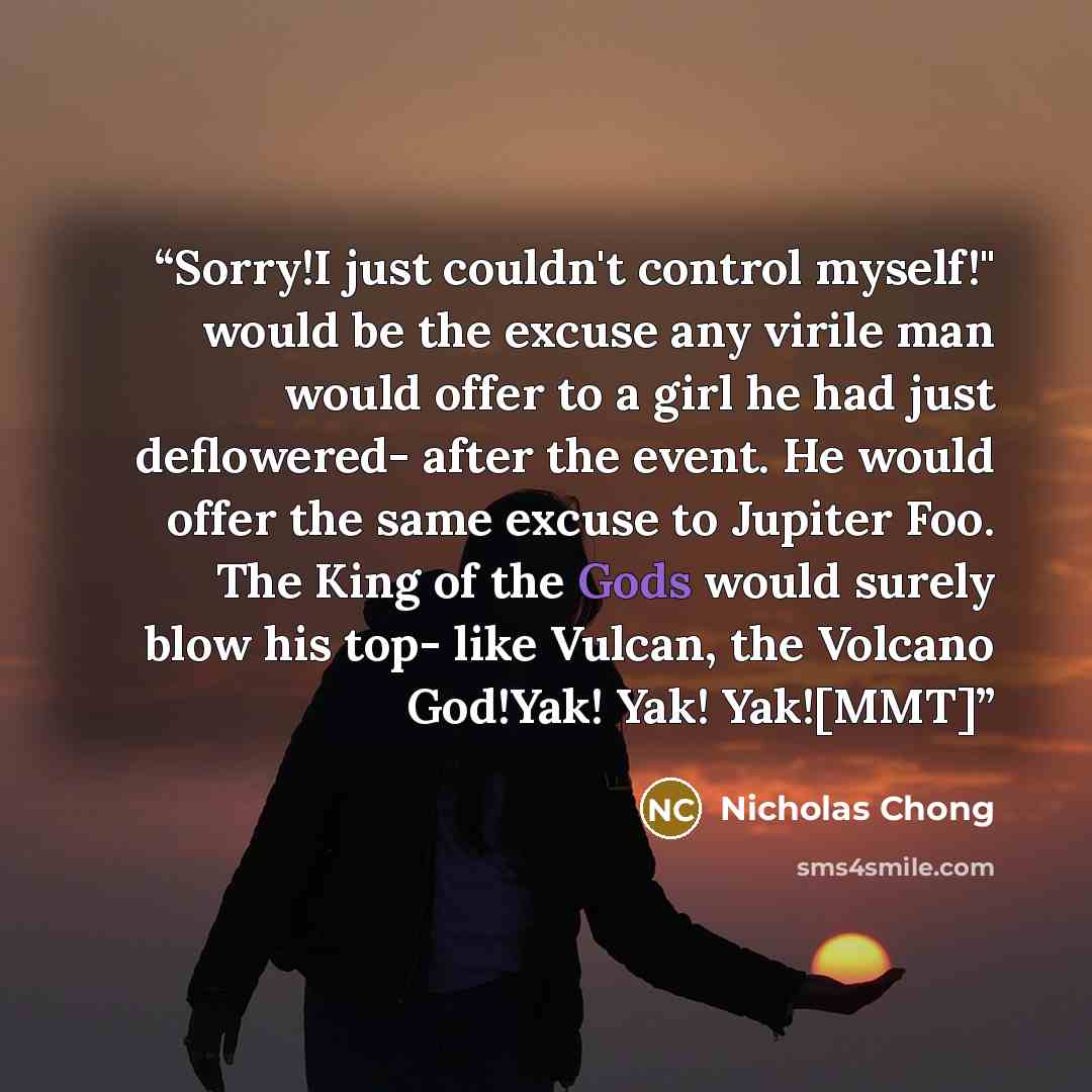 “Sorry!I just couldn't control myself!" would be the excuse any virile man would offer to a girl he had just deflowered- after the event. He would offer the same excuse to Jupiter Foo. The King of the Gods would surely blow his top- like Vulcan, the Volcano God!Yak! Yak! Yak![MMT]” quote by Nicholas Chong