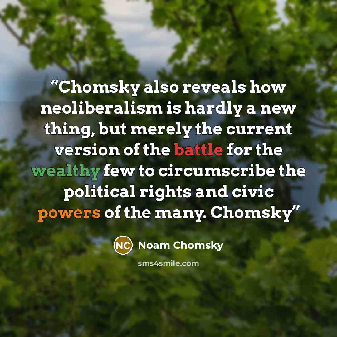 “Chomsky also reveals how neoliberalism is hardly a new thing, but merely the current version of the battle for the wealthy few to circumscribe the political rights and civic powers of the many. Chomsky” quote by Noam Chomsky