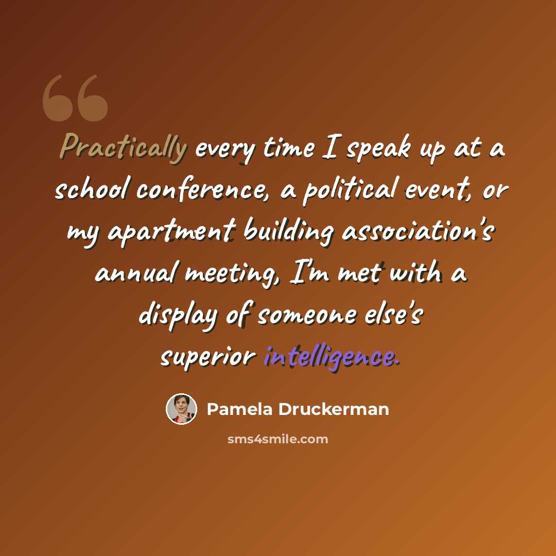 “Practically every time I speak up at a school conference, a political event, or my apartment building association's annual meeting, I'm met with a display of someone else's superior intelligence.” quote by Pamela Druckerman
