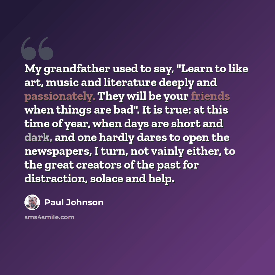 “My grandfather used to say, "Learn to like art, music and literature deeply and passionately. They will be your friends when things are bad". It is true: at this time of year, when days are short and dark, and one hardly dares to open the newspapers, I turn, not vainly either, to the great…” quote by Paul Johnson