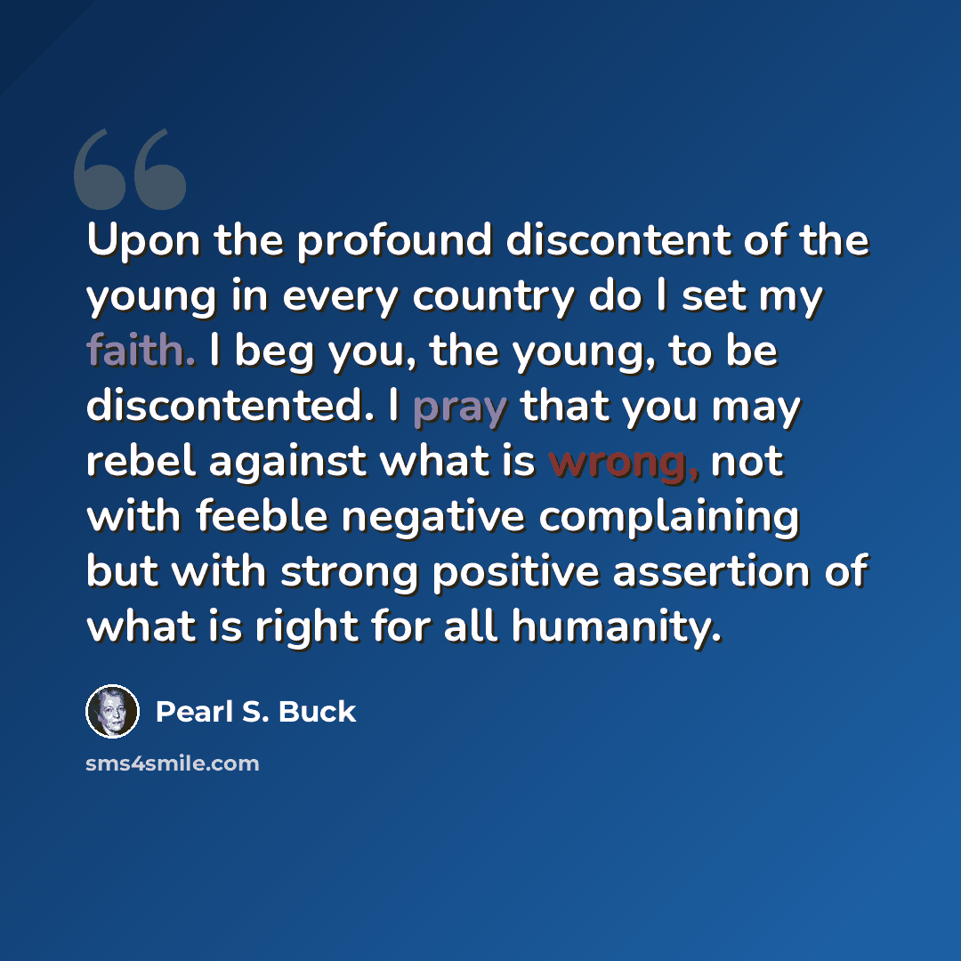 “Upon the profound discontent of the young in every country do I set my faith. I beg you, the young, to be discontented. I pray that you may rebel against what is wrong, not with feeble negative complaining but with strong positive assertion of what is right for all humanity.” quote by Pearl S. Buck