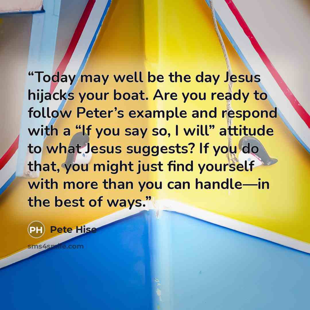 “Today may well be the day Jesus hijacks your boat. Are you ready to follow Peter’s example and respond with a “If you say so, I will” attitude to what Jesus suggests? If you do that, you might just find yourself with more than you can handle—in the best of ways.” quote by Pete Hise