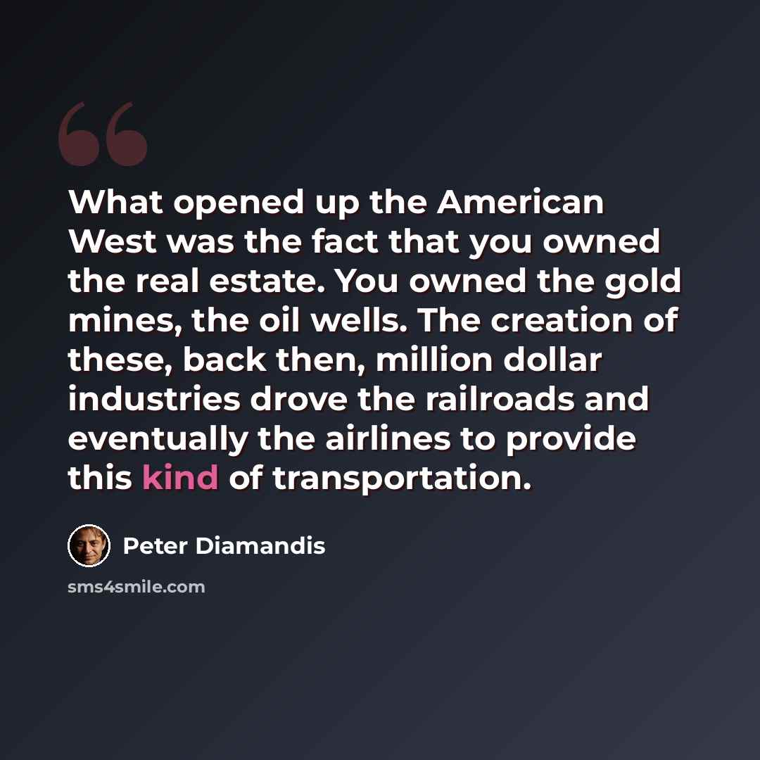 “What opened up the American West was the fact that you owned the real estate. You owned the gold mines, the oil wells. The creation of these, back then, million dollar industries drove the railroads and eventually the airlines to provide this kind of transportation.” quote by Peter Diamandis