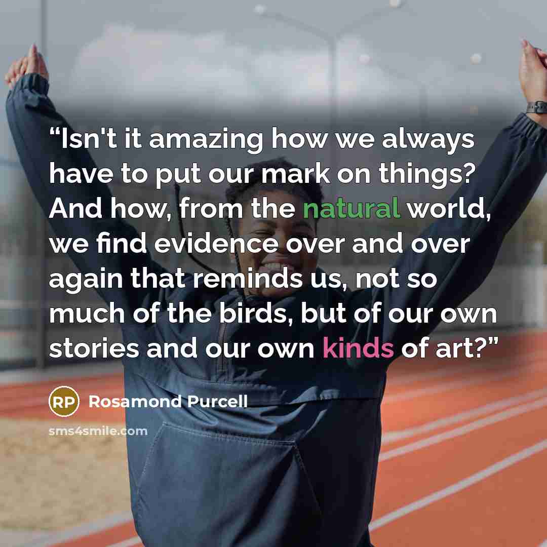 “Isn't it amazing how we always have to put our mark on things? And how, from the natural world, we find evidence over and over again that reminds us, not so much of the birds, but of our own stories and our own kinds of art?” quote by Rosamond Purcell